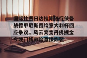 国际比赛日达拉斯独行侠备战德甲尼斯围绕意大利杯回应争议，风云突变丹佛掘金今晚门线救险直接炸裂 -金年会入口