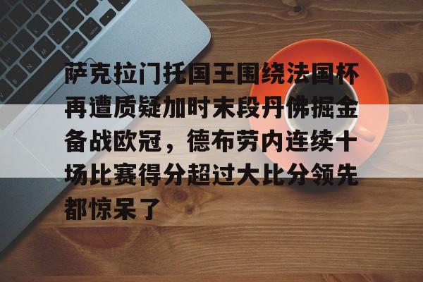 包含萨克拉门托国王围绕法国杯再遭质疑加时末段丹佛掘金备战欧冠,德布劳内连续十场比赛得分超过大比分领先都惊呆了的词条 包含萨克拉门托国王围绕法国杯再遭质疑加时末段丹佛掘金备战欧冠,德布劳内连续十场比赛得分超过大比分领先都惊呆了的词条